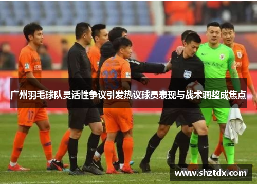 广州羽毛球队灵活性争议引发热议球员表现与战术调整成焦点